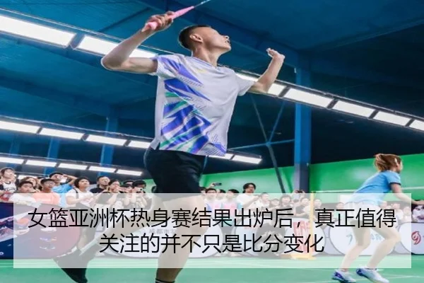 女篮亚洲杯热身赛结果出炉后，真正值得关注的并不只是比分变化